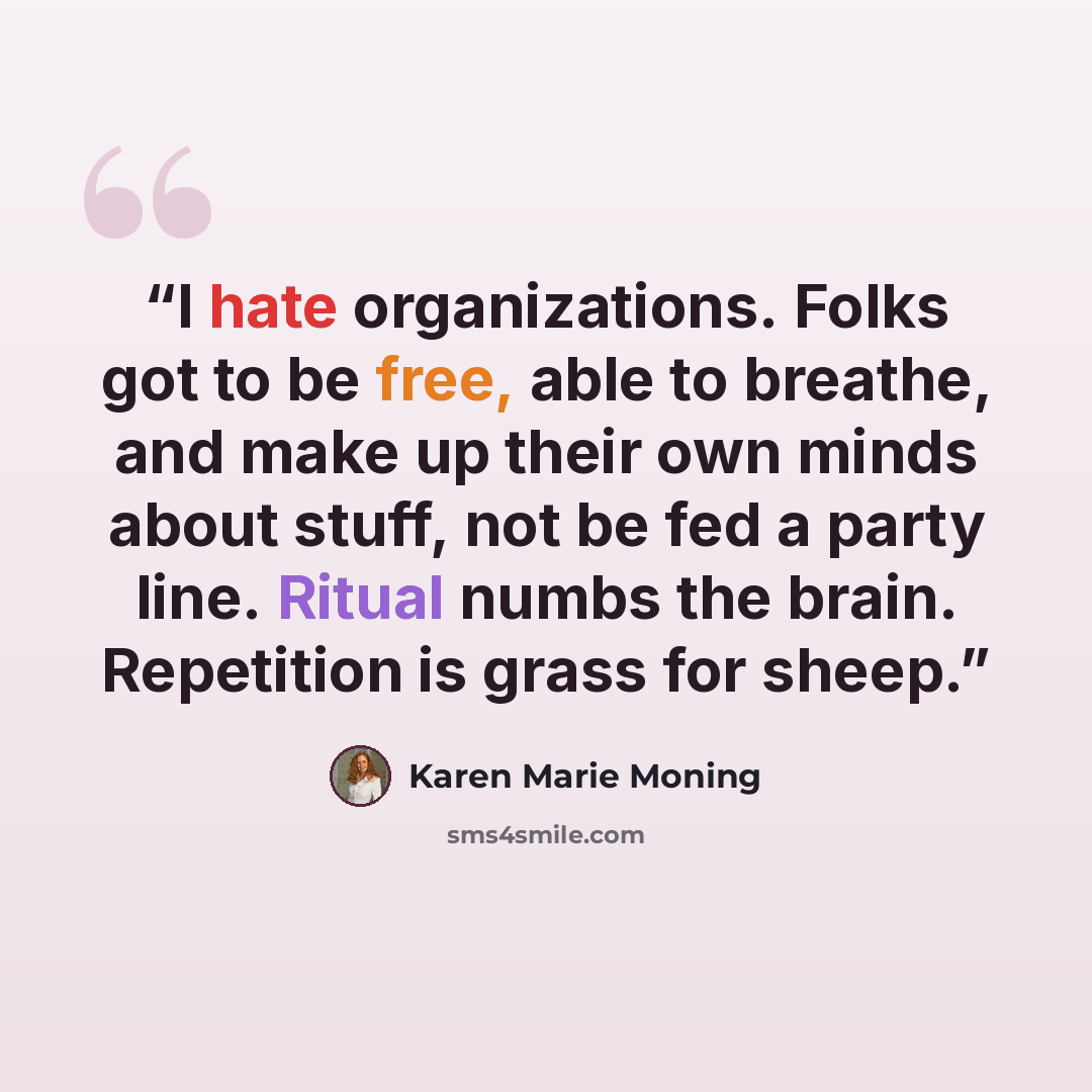 “I hate organizations. Folks got to be free, able to breathe, and make up their own minds about stuff, not be fed a party line. Ritual numbs the brain. Repetition is grass for sheep.” quote by Karen Marie Moning