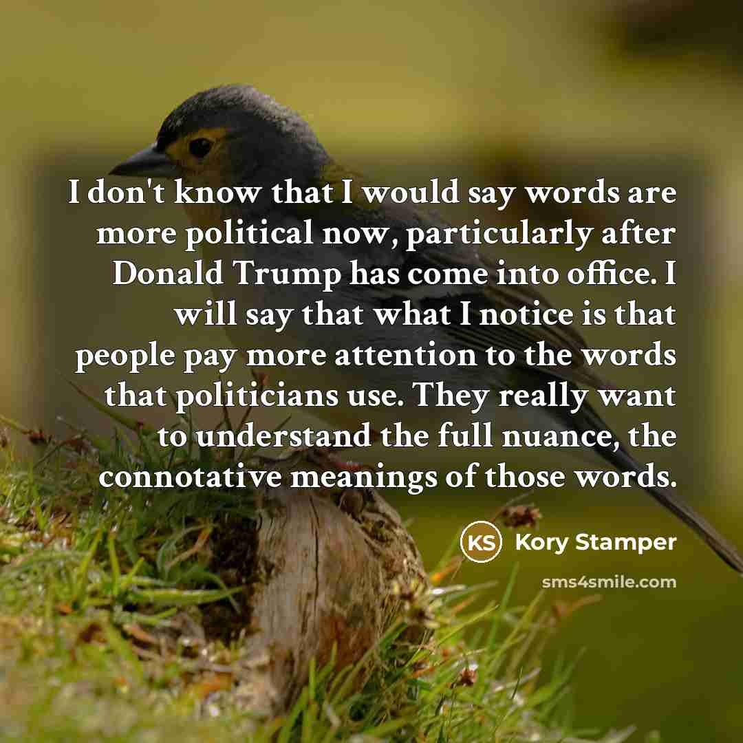 “I don't know that I would say words are more political now, particularly after Donald Trump has come into office. I will say that what I notice is that people pay more attention to the words that politicians use. They really want to understand the full nuance, the connotative meanings of those…” quote by Kory Stamper