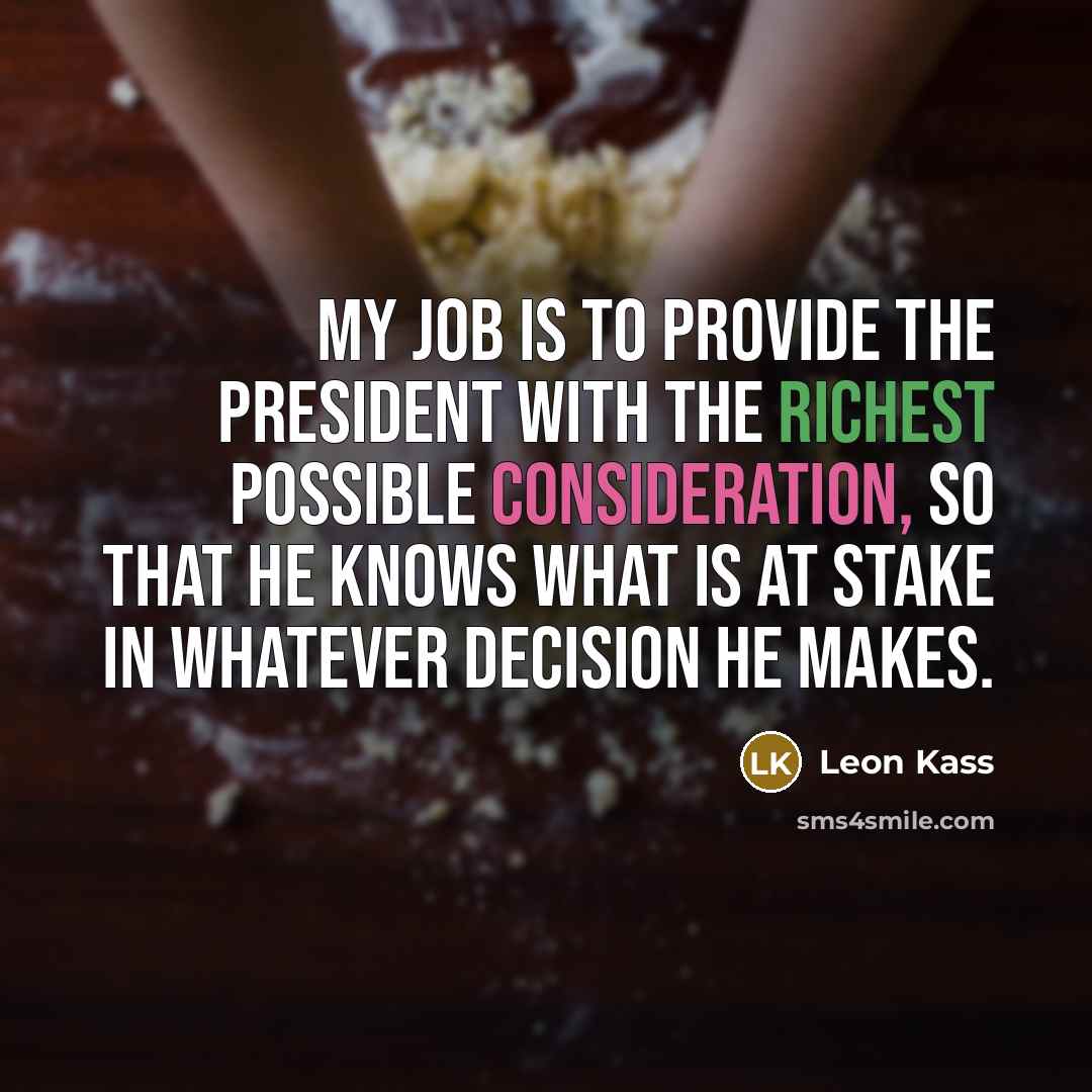 “My job is to provide the president with the richest possible consideration, so that he knows what is at stake in whatever decision he makes.” quote by Leon Kass