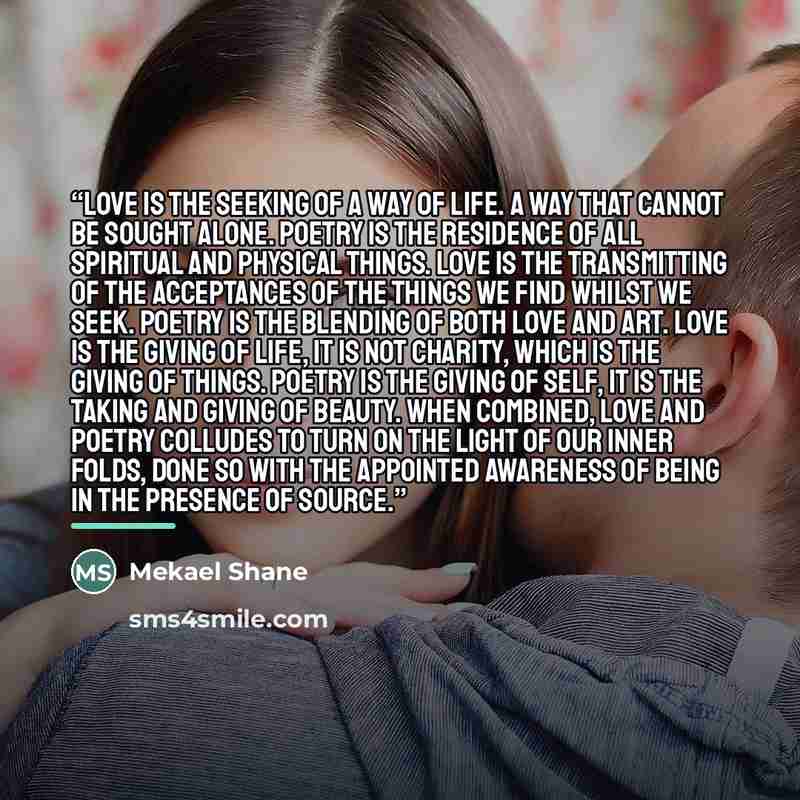 “Love is the seeking of a way of life. A way that cannot be sought alone. Poetry is the residence of all spiritual and physical things. Love is the transmitting of the acceptances of the things we find whilst we seek. Poetry is the blending of both love and art. Love is the giving of life, it is…” quote by Mekael Shane