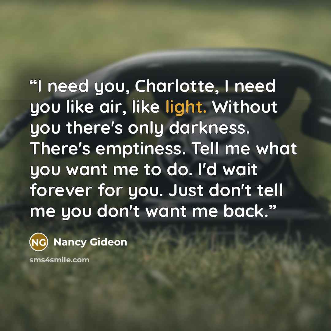 “I need you, Charlotte, I need you like air, like light. Without you there's only darkness. There's emptiness. Tell me what you want me to do. I'd wait forever for you. Just don't tell me you don't want me back.” quote by Nancy Gideon