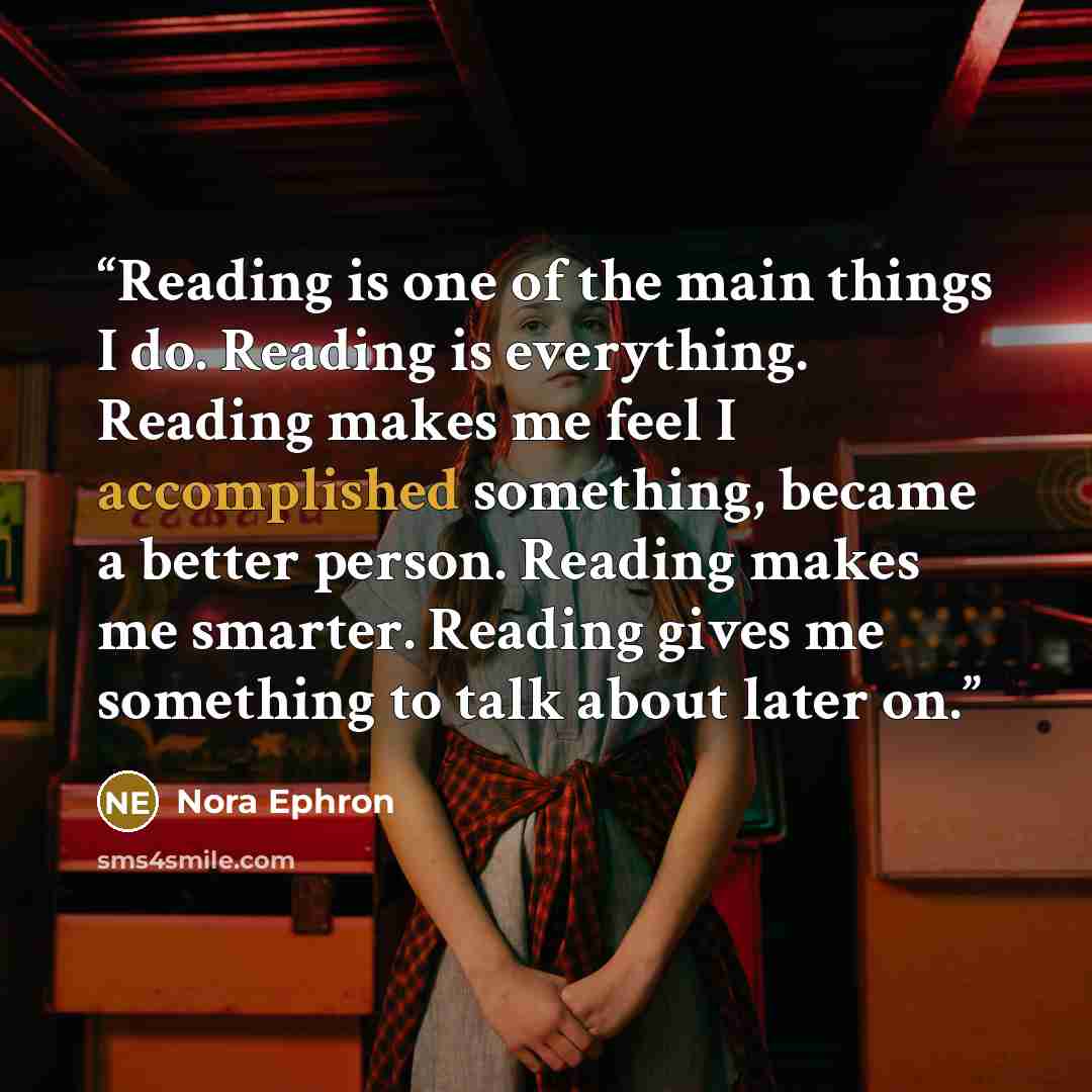 “Reading is one of the main things I do. Reading is everything. Reading makes me feel I accomplished something, became a better person. Reading makes me smarter. Reading gives me something to talk about later on.” quote by Nora Ephron