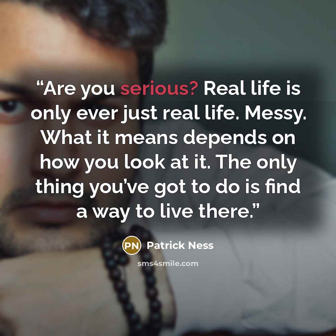 “Are you serious? Real life is only ever just real life. Messy. What it means depends on how you look at it. The only thing you’ve got to do is find a way to live there.” quote by Patrick Ness