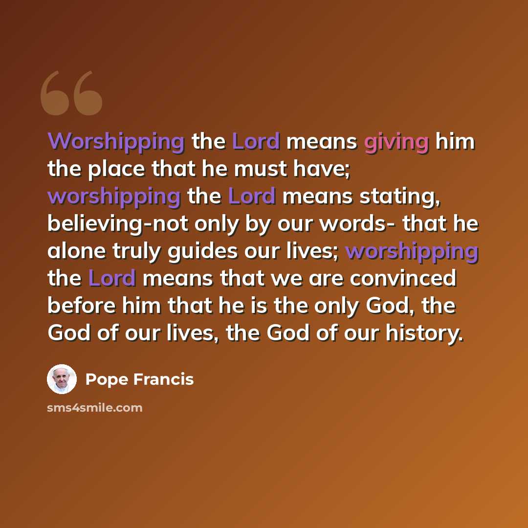“Worshipping the Lord means giving him the place that he must have; worshipping the Lord means stating, believing-not only by our words- that he alone truly guides our lives; worshipping the Lord means that we are convinced before him that he is the only God, the God of our lives, the God of our…” quote by Pope Francis