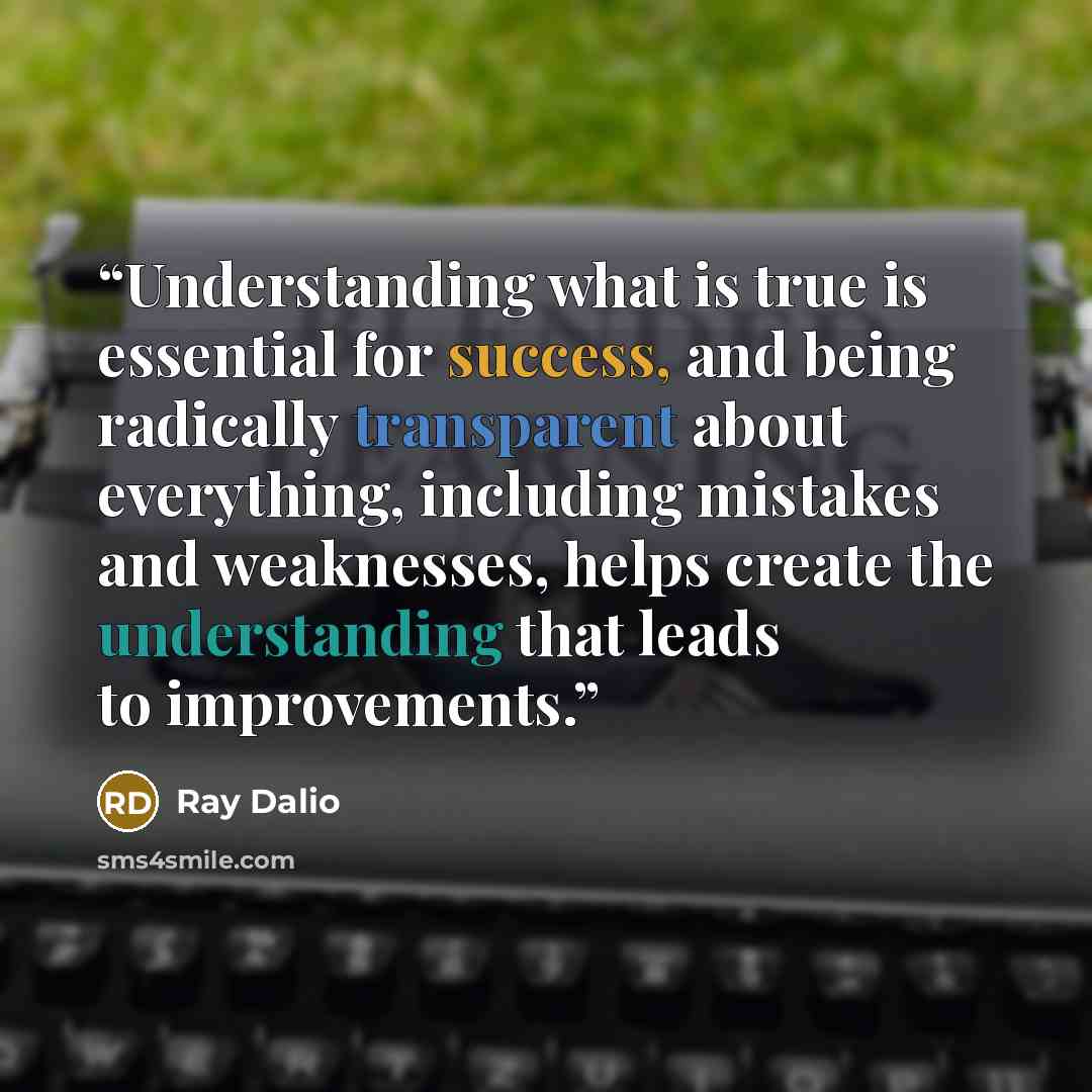 “Understanding what is true is essential for success, and being radically transparent about everything, including mistakes and weaknesses, helps create the understanding that leads to improvements.” quote by Ray Dalio