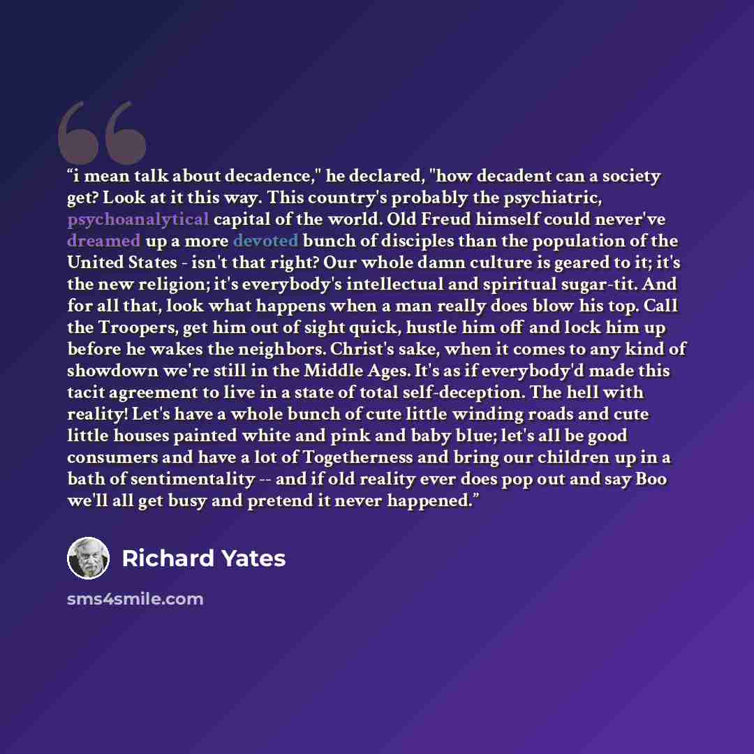 “i mean talk about decadence," he declared, "how decadent can a society get? Look at it this way. This country's probably the psychiatric, psychoanalytical capital of the world. Old Freud himself could never've dreamed up a more devoted bunch of disciples than the population of the United States…” quote by Richard Yates
