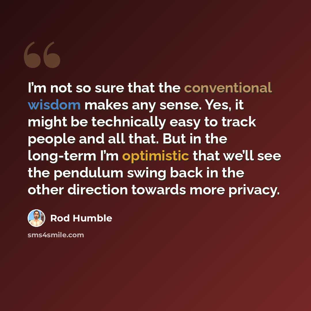 “I’m not so sure that the conventional wisdom makes any sense. Yes, it might be technically easy to track people and all that. But in the long-term I’m optimistic that we’ll see the pendulum swing back in the other direction towards more privacy.” quote by Rod Humble