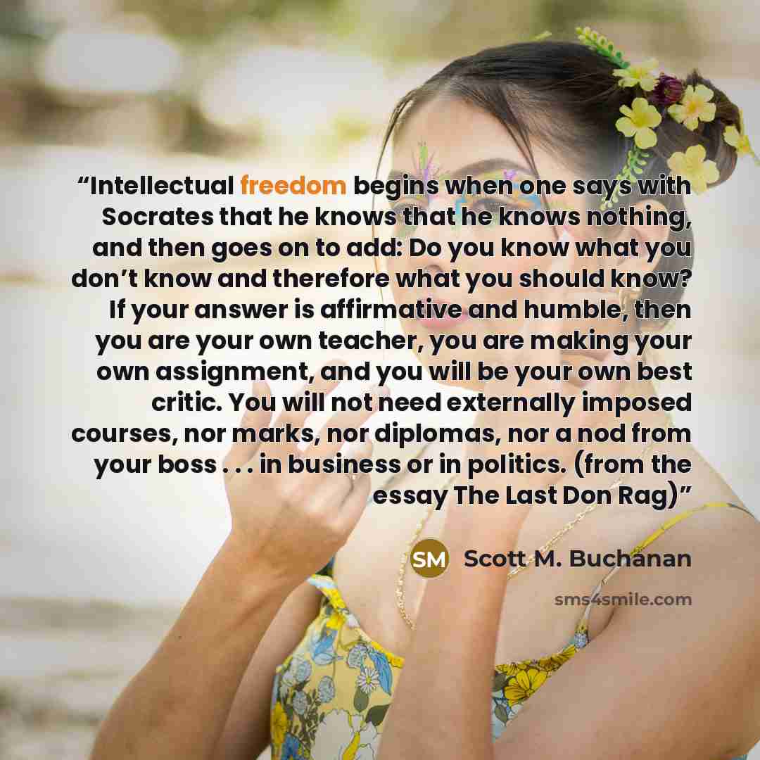 “Intellectual freedom begins when one says with Socrates that he knows that he knows nothing, and then goes on to add: Do you know what you don’t know and therefore what you should know? If your answer is affirmative and humble, then you are your own teacher, you are making your own assignment, and…” quote by Scott M. Buchanan