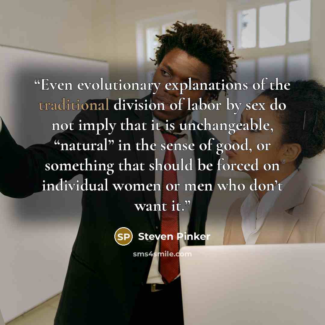 “Even evolutionary explanations of the traditional division of labor by sex do not imply that it is unchangeable, “natural” in the sense of good, or something that should be forced on individual women or men who don’t want it.” quote by Steven Pinker