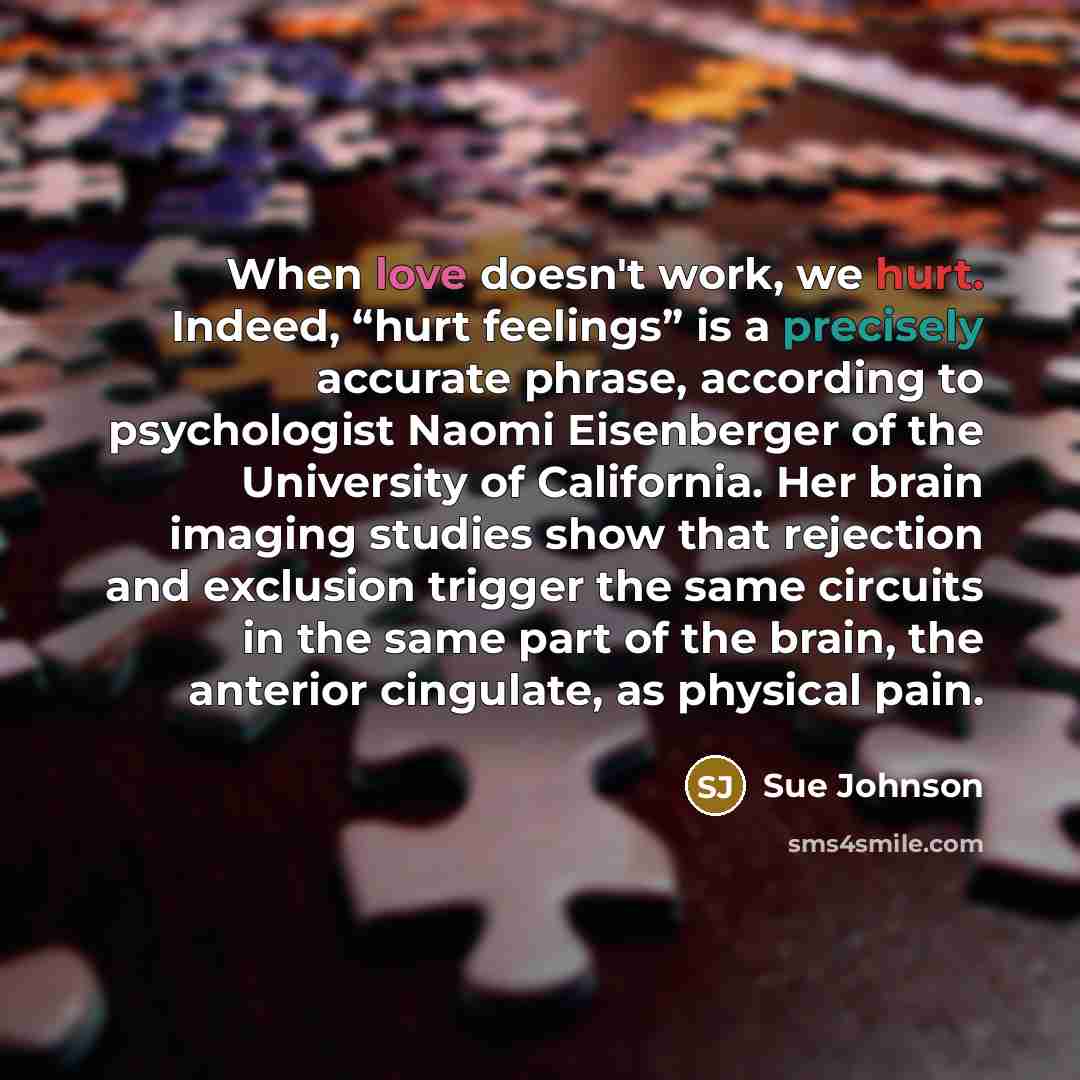 “When love doesn't work, we hurt. Indeed, “hurt feelings” is a precisely accurate phrase, according to psychologist Naomi Eisenberger of the University of California. Her brain imaging studies show that rejection and exclusion trigger the same circuits in the same part of the brain, the anterior…” quote by Sue Johnson