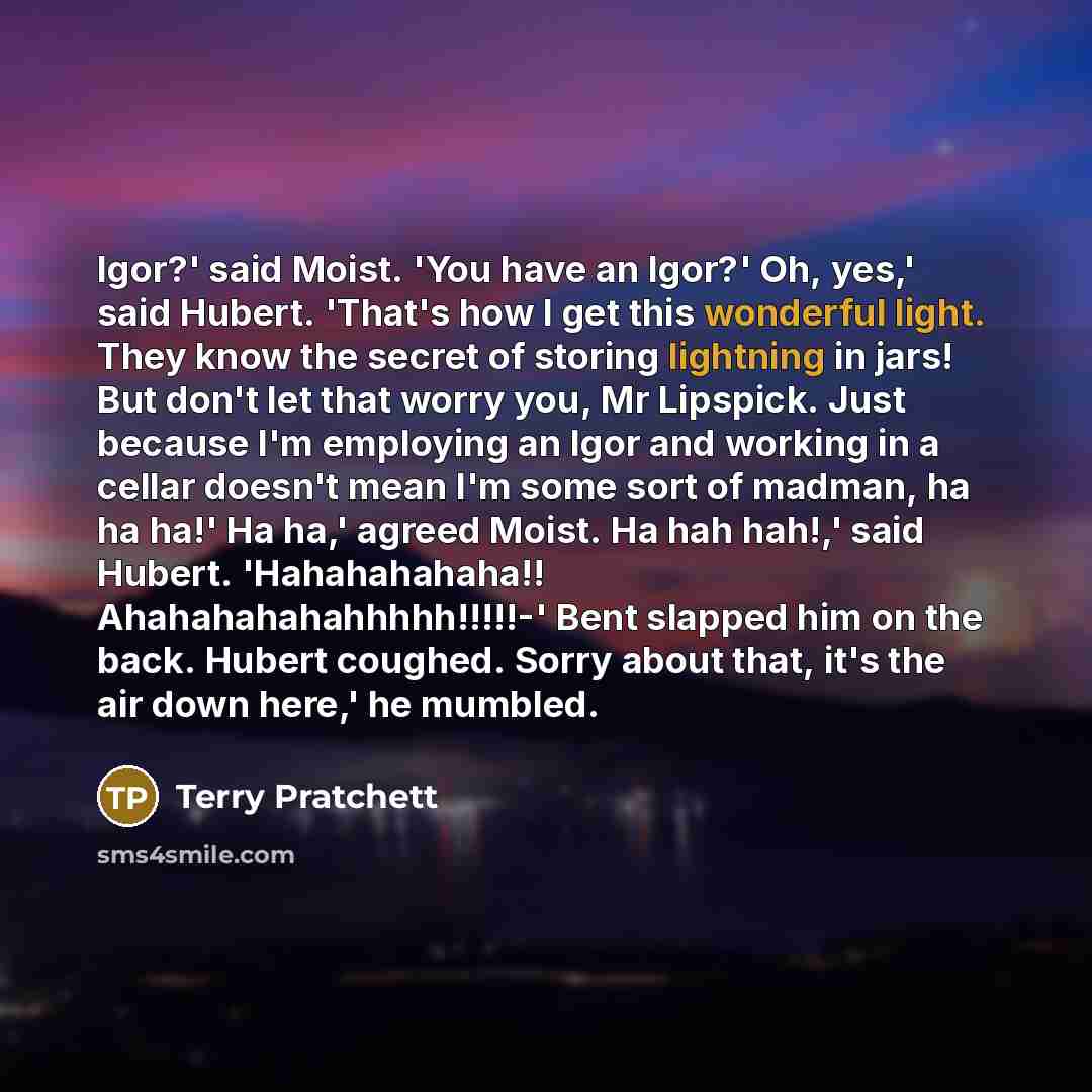 “Igor?' said Moist. 'You have an Igor?' Oh, yes,' said Hubert. 'That's how I get this wonderful light. They know the secret of storing lightning in jars! But don't let that worry you, Mr Lipspick. Just because I'm employing an Igor and working in a cellar doesn't mean I'm some sort of madman, ha ha…” quote by Terry Pratchett
