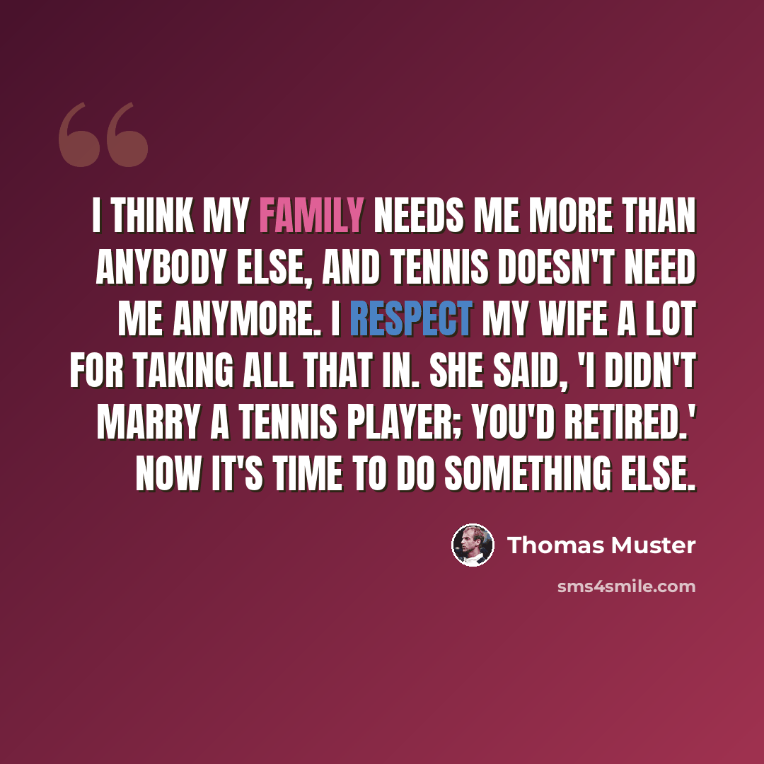 “I think my family needs me more than anybody else, and tennis doesn't need me anymore. I respect my wife a lot for taking all that in. She said, 'I didn't marry a tennis player; you'd retired.' Now it's time to do something else.” quote by Thomas Muster