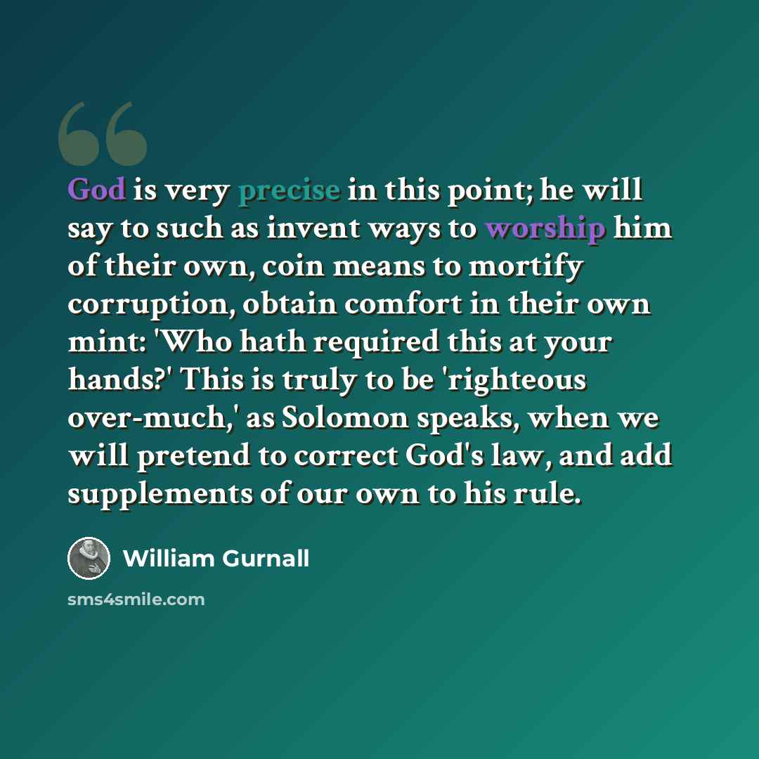 “God is very precise in this point; he will say to such as invent ways to worship him of their own, coin means to mortify corruption, obtain comfort in their own mint: 'Who hath required this at your hands?' This is truly to be 'righteous over-much,' as Solomon speaks, when we will pretend to…” quote by William Gurnall
