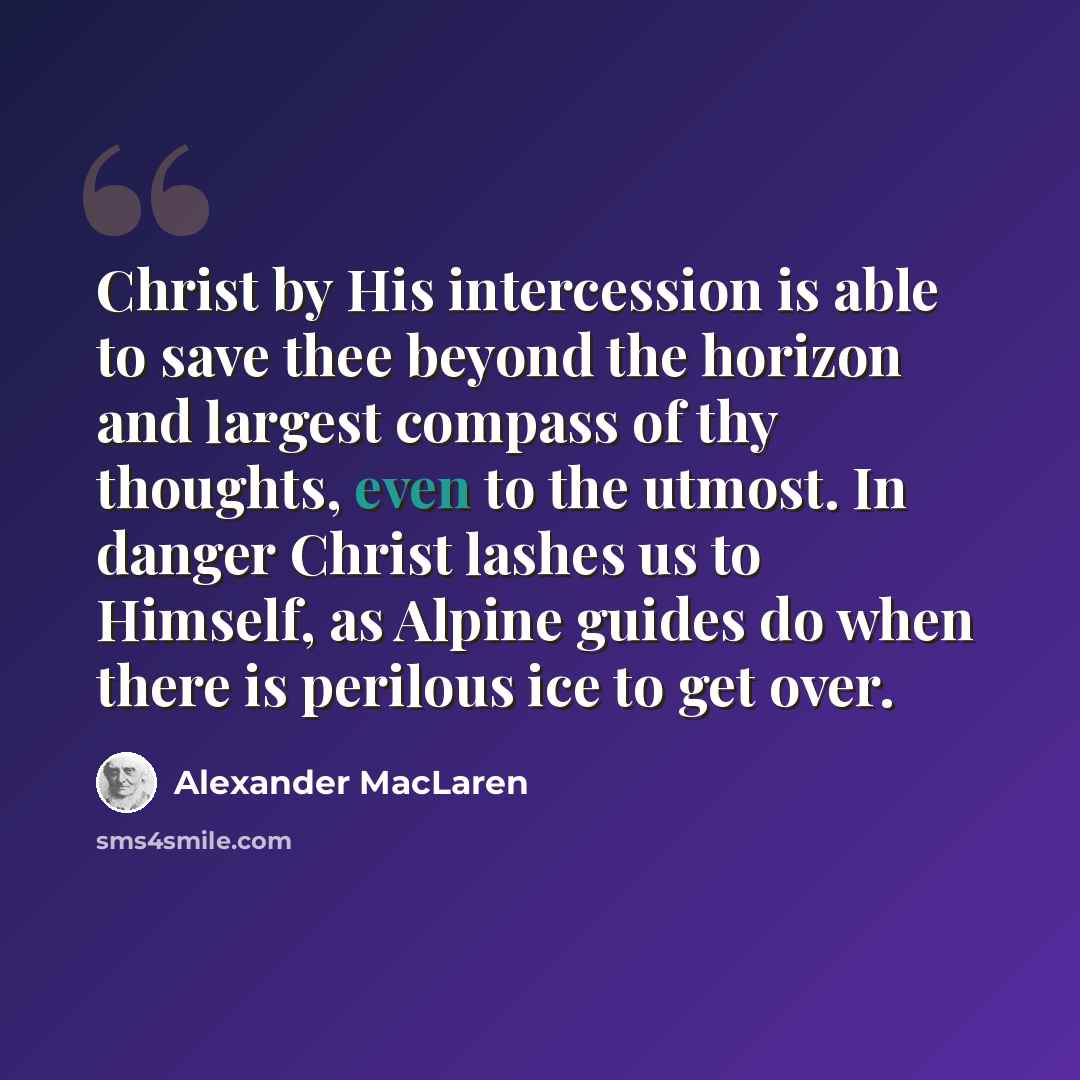 “Christ by His intercession is able to save thee beyond the horizon and largest compass of thy thoughts, even to the utmost. In danger Christ lashes us to Himself, as Alpine guides do when there is perilous ice to get over.” quote by Alexander MacLaren
