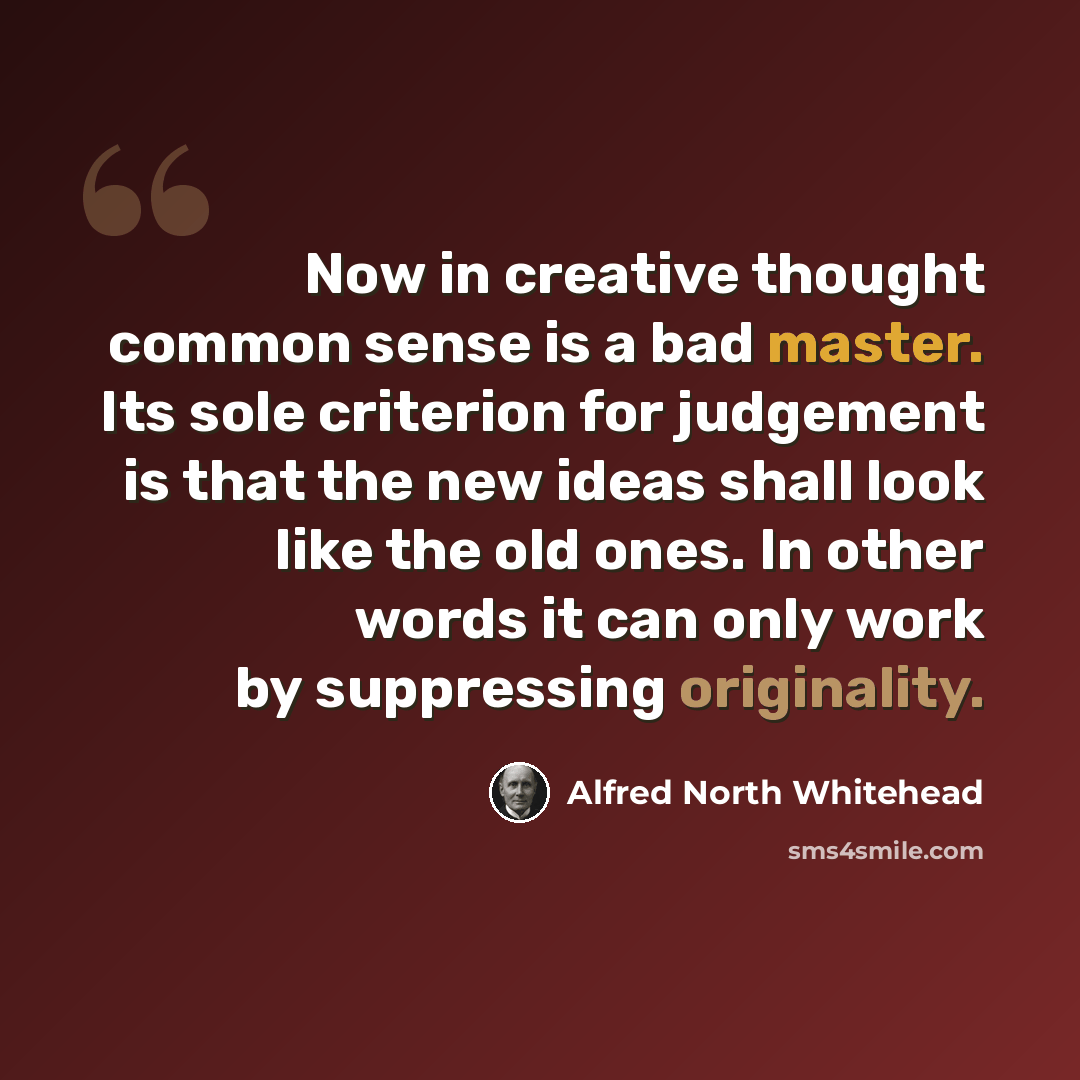 “Now in creative thought common sense is a bad master. Its sole criterion for judgement is that the new ideas shall look like the old ones. In other words it can only work by suppressing originality.” quote by Alfred North Whitehead