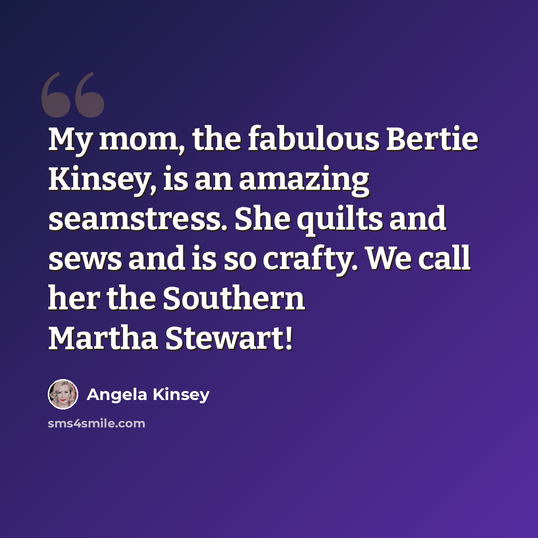 “My mom, the fabulous Bertie Kinsey, is an amazing seamstress. She quilts and sews and is so crafty. We call her the Southern Martha Stewart!” quote by Angela Kinsey