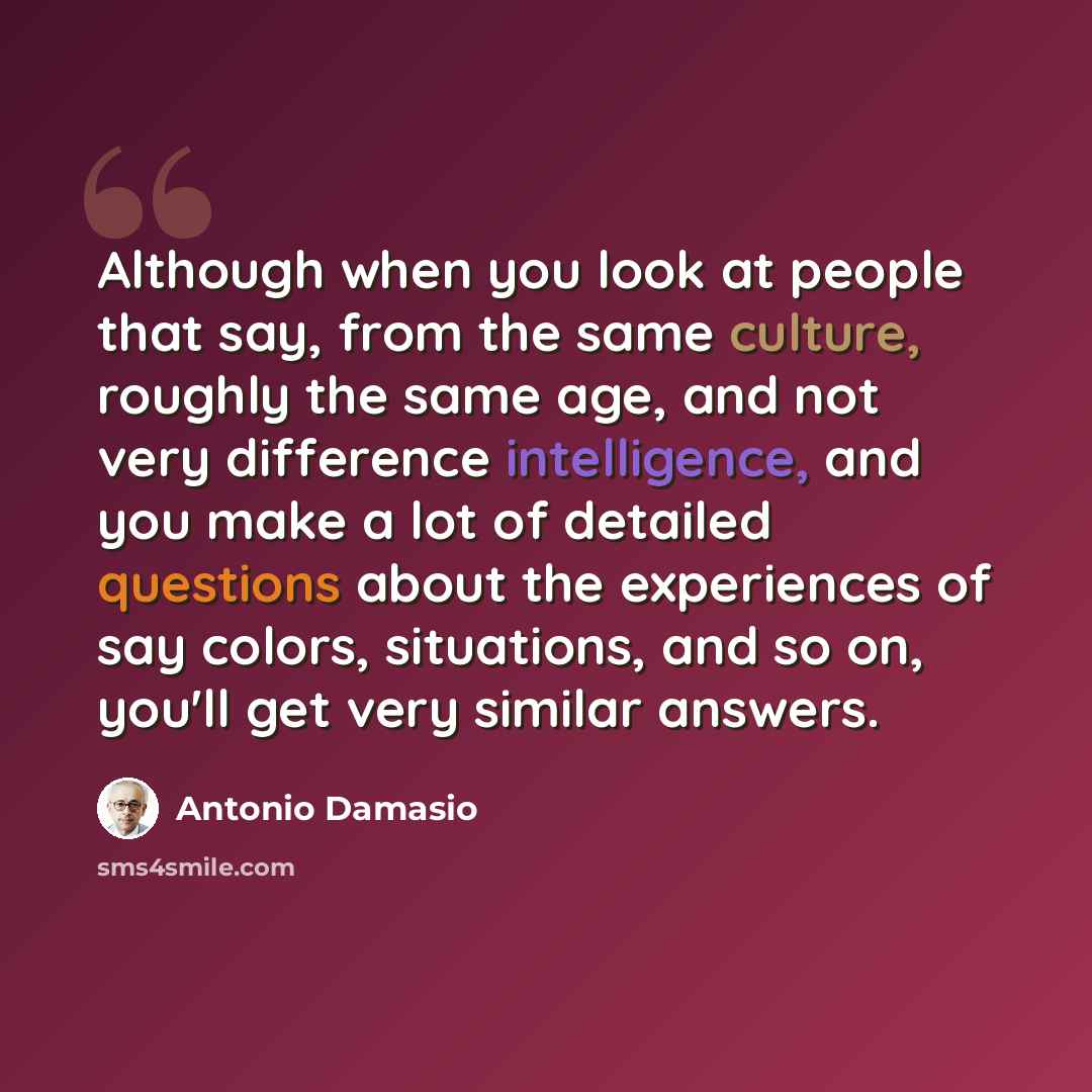 “Although when you look at people that say, from the same culture, roughly the same age, and not very difference intelligence, and you make a lot of detailed questions about the experiences of say colors, situations, and so on, you'll get very similar answers.” quote by Antonio Damasio