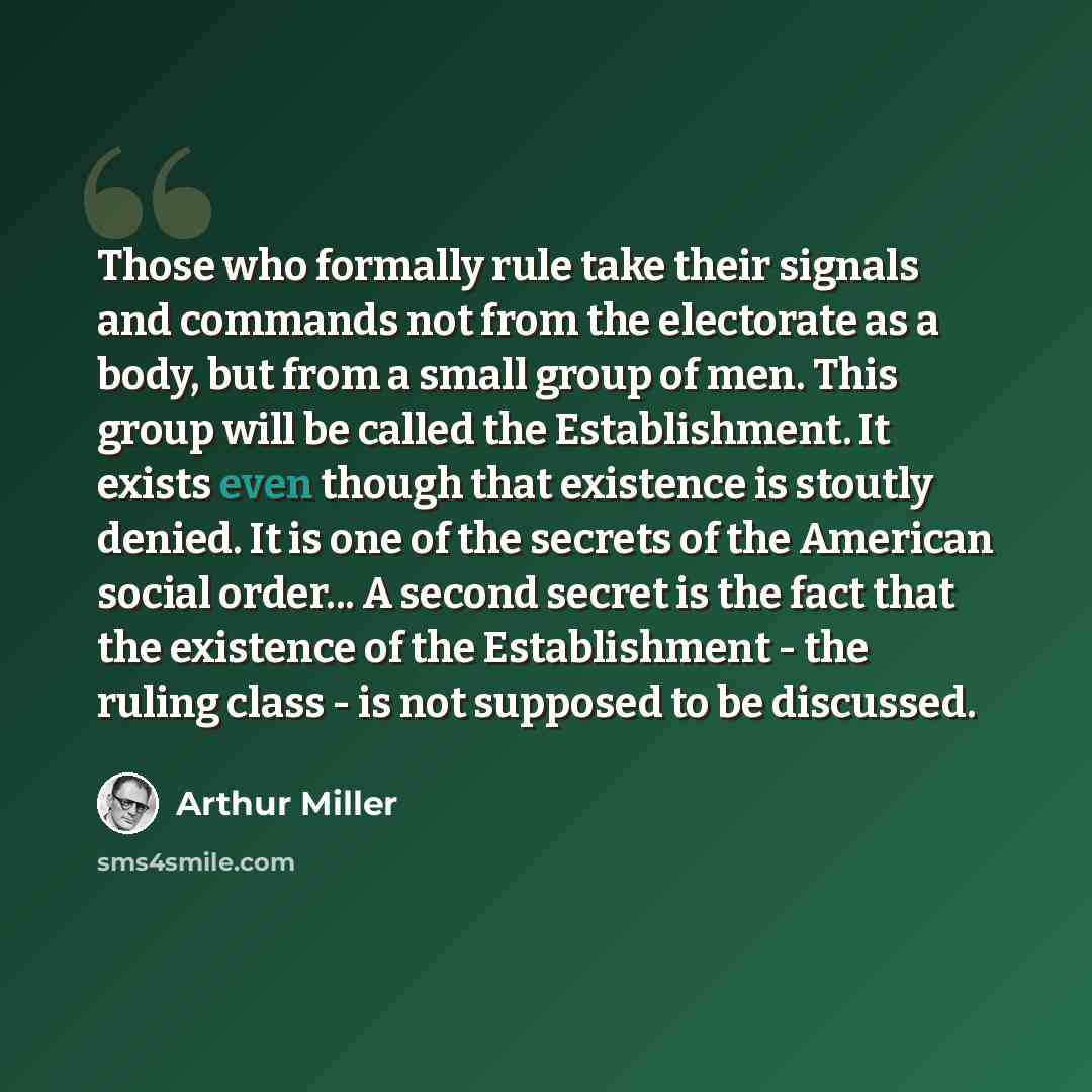 “Those who formally rule take their signals and commands not from the electorate as a body, but from a small group of men. This group will be called the Establishment. It exists even though that existence is stoutly denied. It is one of the secrets of the American social order... A second secret is…” quote by Arthur Miller
