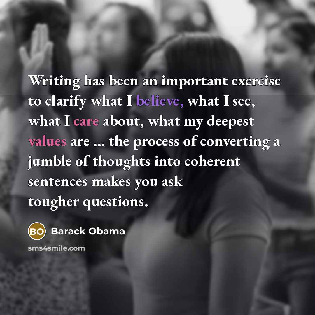 “Writing has been an important exercise to clarify what I believe, what I see, what I care about, what my deepest values are ... the process of converting a jumble of thoughts into coherent sentences makes you ask tougher questions.” quote by Barack Obama