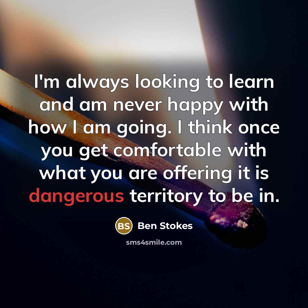 “I'm always looking to learn and am never happy with how I am going. I think once you get comfortable with what you are offering it is dangerous territory to be in.” quote by Ben Stokes