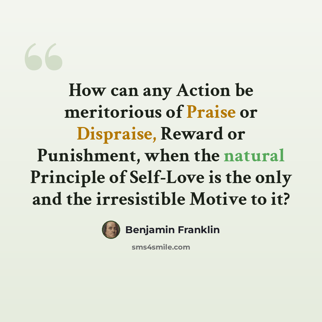 “How can any Action be meritorious of Praise or Dispraise, Reward or Punishment, when the natural Principle of Self-Love is the only and the irresistible Motive to it?” quote by Benjamin Franklin
