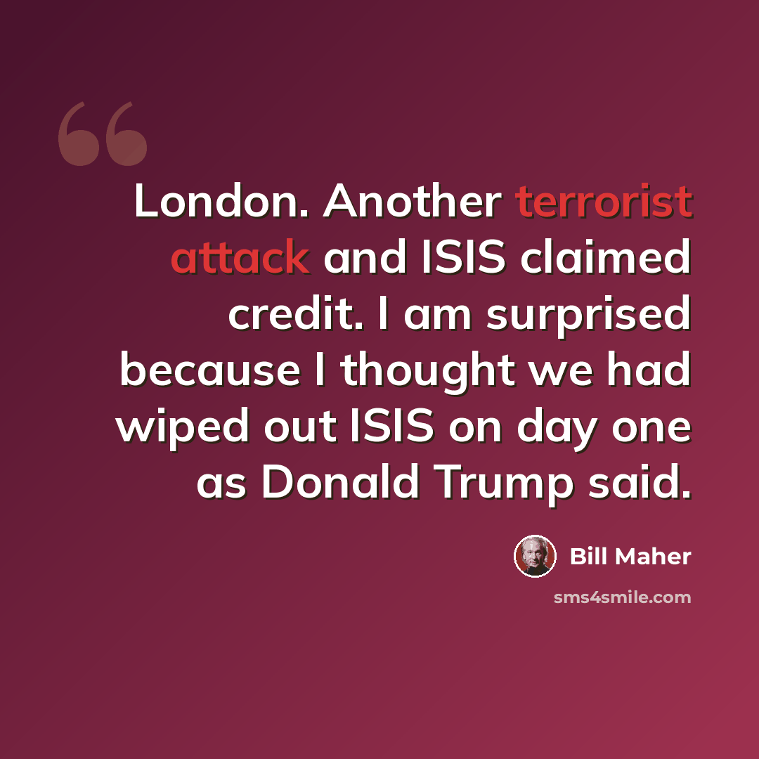 “London. Another terrorist attack and ISIS claimed credit. I am surprised because I thought we had wiped out ISIS on day one as Donald Trump said.” quote by Bill Maher
