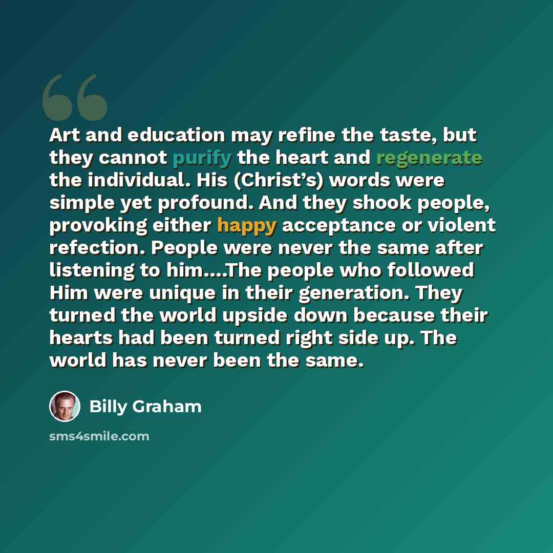 “Art and education may refine the taste, but they cannot purify the heart and regenerate the individual. His (Christ’s) words were simple yet profound. And they shook people, provoking either happy acceptance or violent refection. People were never the same after listening to him….The people who…” quote by Billy Graham