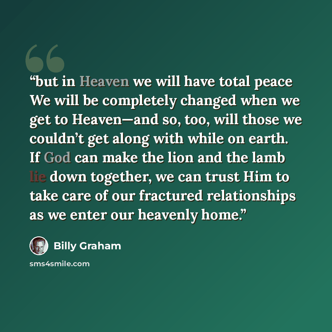 “but in Heaven we will have total peace We will be completely changed when we get to Heaven—and so, too, will those we couldn’t get along with while on earth. If God can make the lion and the lamb lie down together, we can trust Him to take care of our fractured relationships as we enter our…” quote by Billy Graham