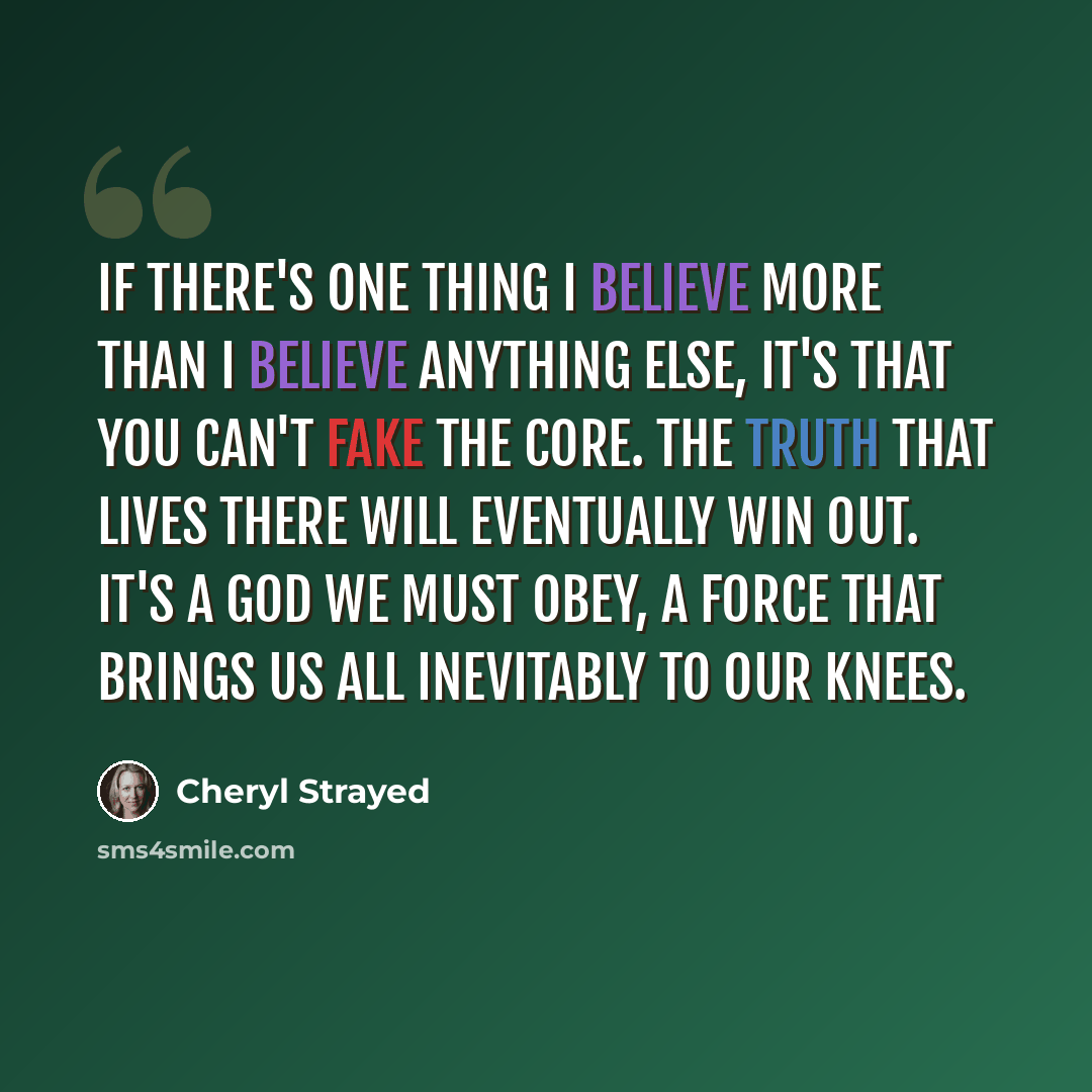 “If there's one thing I believe more than I believe anything else, it's that you can't fake the core. The truth that lives there will eventually win out. It's a god we must obey, a force that brings us all inevitably to our knees.” quote by Cheryl Strayed