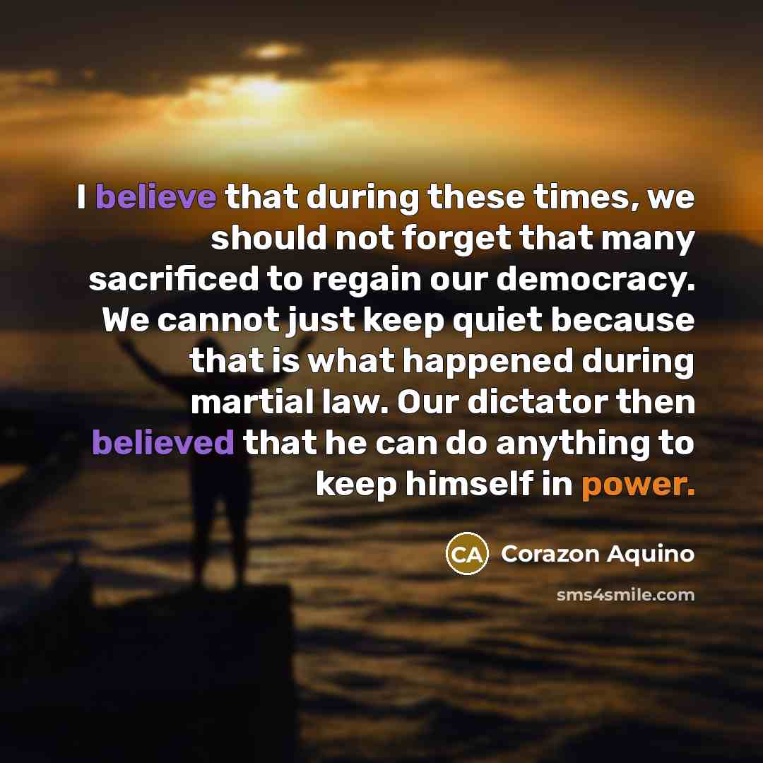 “I believe that during these times, we should not forget that many sacrificed to regain our democracy. We cannot just keep quiet because that is what happened during martial law. Our dictator then believed that he can do anything to keep himself in power.” quote by Corazon Aquino