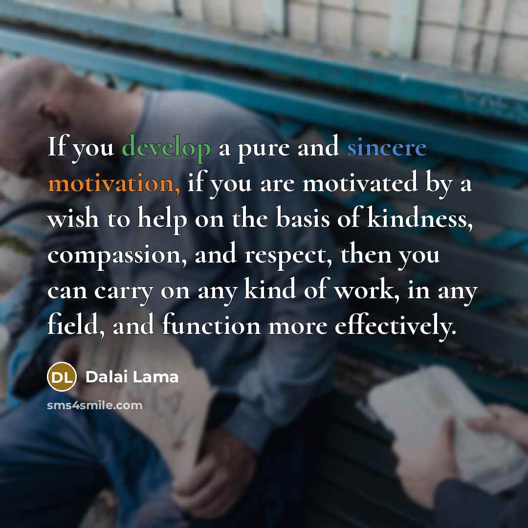 “If you develop a pure and sincere motivation, if you are motivated by a wish to help on the basis of kindness, compassion, and respect, then you can carry on any kind of work, in any field, and function more effectively.” quote by Dalai Lama