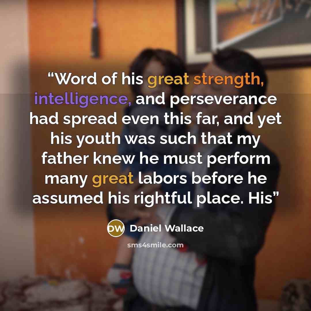 “Word of his great strength, intelligence, and perseverance had spread even this far, and yet his youth was such that my father knew he must perform many great labors before he assumed his rightful place. His” quote by Daniel Wallace