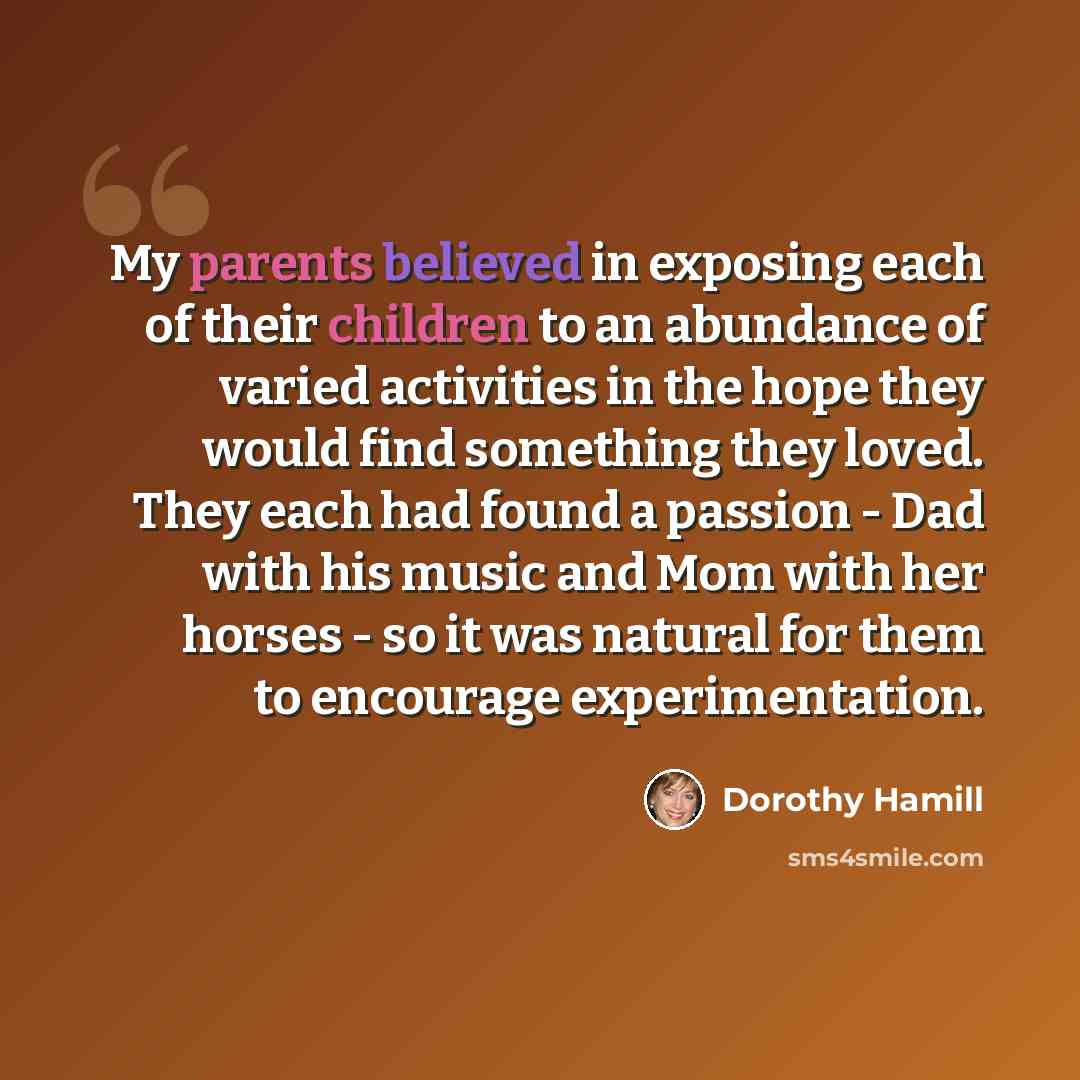 “My parents believed in exposing each of their children to an abundance of varied activities in the hope they would find something they loved. They each had found a passion - Dad with his music and Mom with her horses - so it was natural for them to encourage experimentation.” quote by Dorothy Hamill