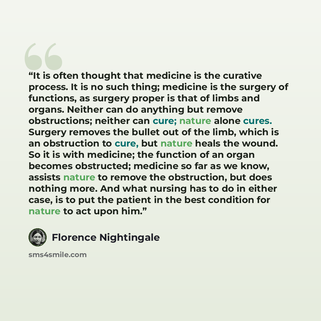 “It is often thought that medicine is the curative process. It is no such thing; medicine is the surgery of functions, as surgery proper is that of limbs and organs. Neither can do anything but remove obstructions; neither can cure; nature alone cures. Surgery removes the bullet out of the limb…” quote by Florence Nightingale