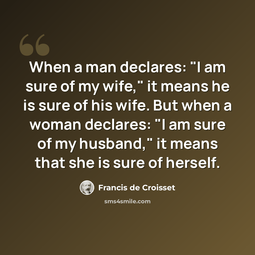 “When a man declares: "I am sure of my wife," it means he is sure of his wife. But when a woman declares: "I am sure of my husband," it means that she is sure of herself.” quote by Francis de Croisset