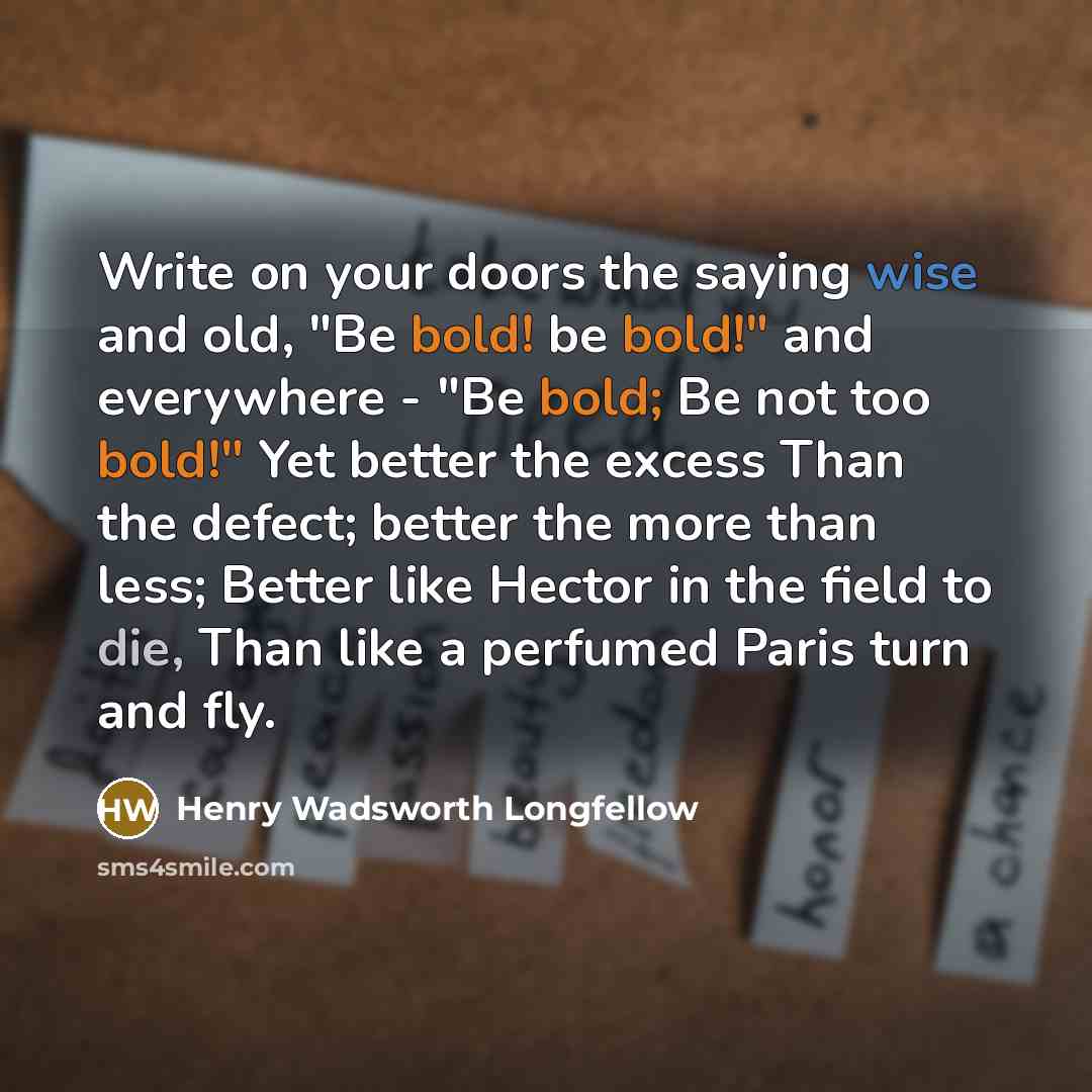 “Write on your doors the saying wise and old, "Be bold! be bold!" and everywhere - "Be bold; Be not too bold!" Yet better the excess Than the defect; better the more than less; Better like Hector in the field to die, Than like a perfumed Paris turn and fly.” quote by Henry Wadsworth Longfellow