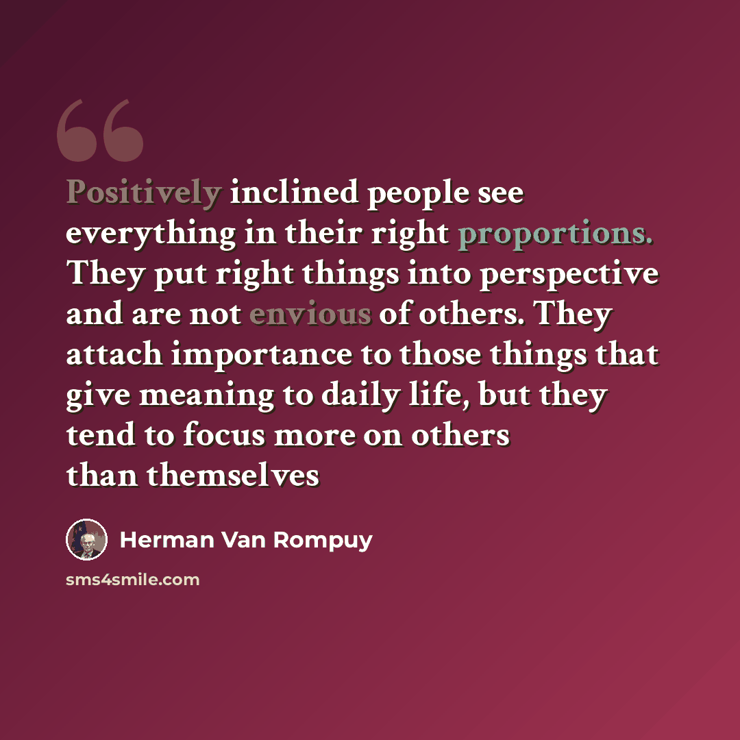 “Positively inclined people see everything in their right proportions. They put right things into perspective and are not envious of others. They attach importance to those things that give meaning to daily life, but they tend to focus more on others than themselves” quote by Herman Van Rompuy
