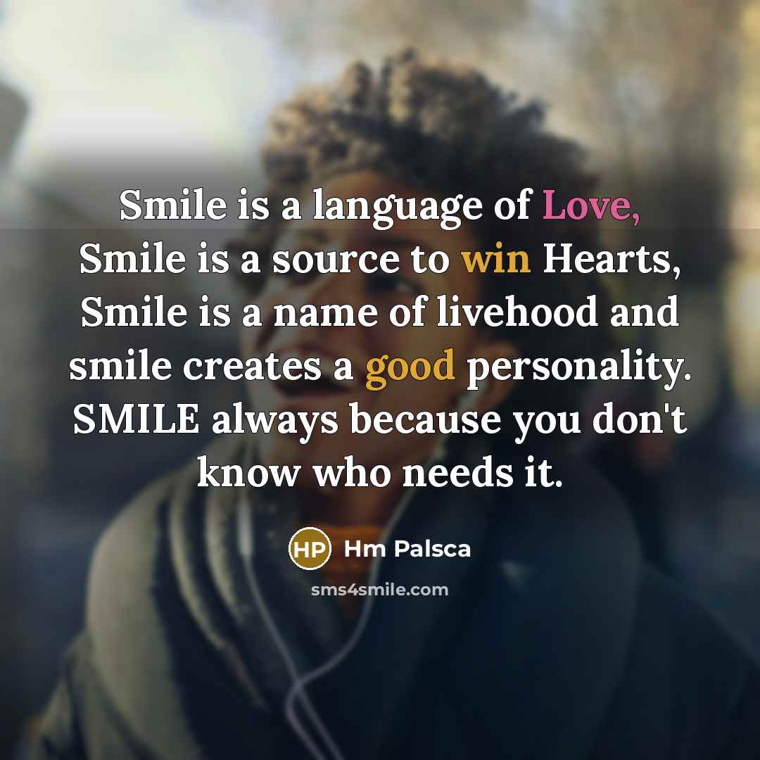 “Smile is a language of Love, Smile is a source to win Hearts, Smile is a name of livehood and smile creates a good personality. SMILE always because you don't know who needs it.” quote by Hm Palsca