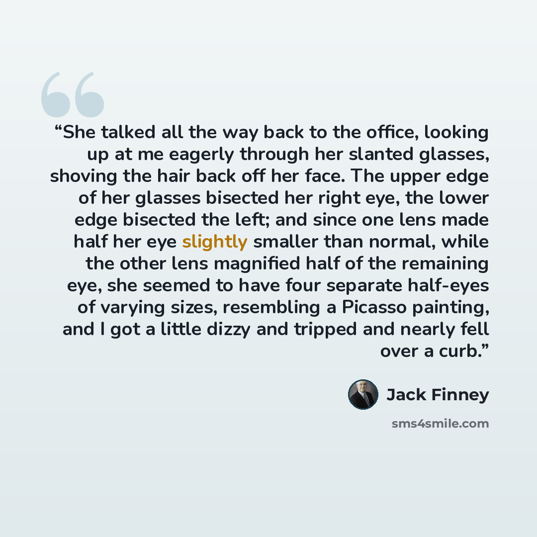 “She talked all the way back to the office, looking up at me eagerly through her slanted glasses, shoving the hair back off her face. The upper edge of her glasses bisected her right eye, the lower edge bisected the left; and since one lens made half her eye slightly smaller than normal, while the…” quote by Jack Finney