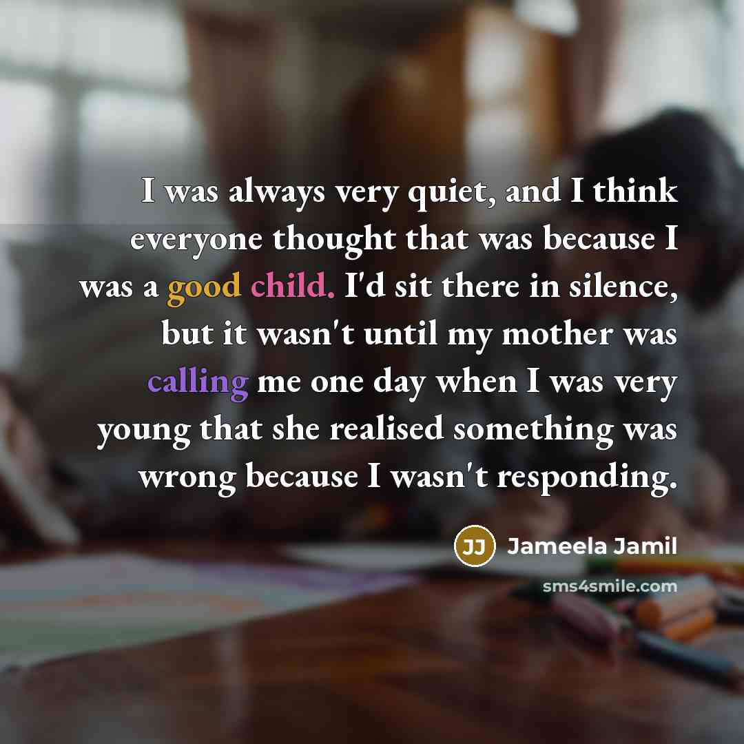 “I was always very quiet, and I think everyone thought that was because I was a good child. I'd sit there in silence, but it wasn't until my mother was calling me one day when I was very young that she realised something was wrong because I wasn't responding.” quote by Jameela Jamil
