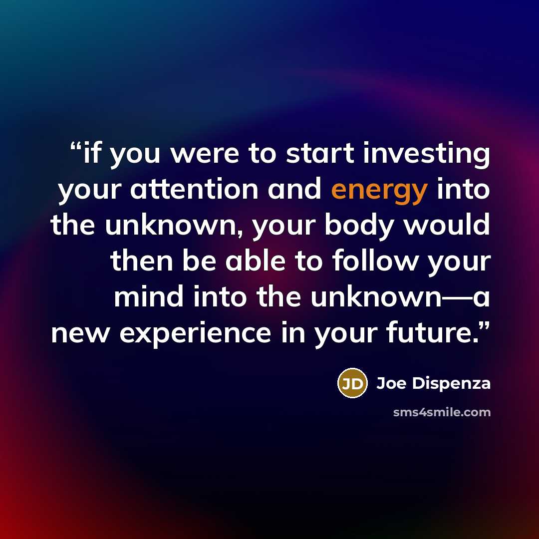 “if you were to start investing your attention and energy into the unknown, your body would then be able to follow your mind into the unknown—a new experience in your future.” quote by Joe Dispenza