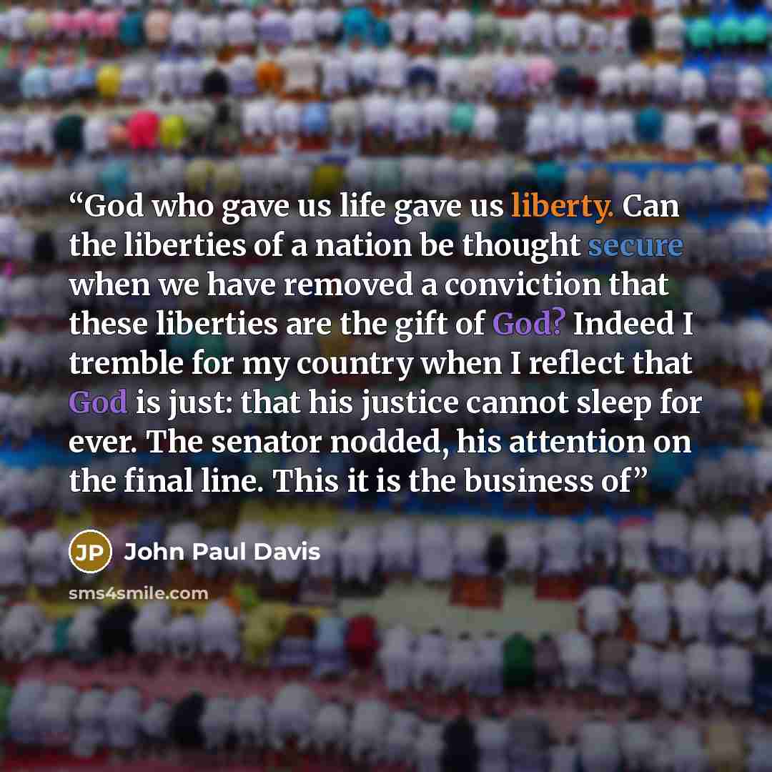“God who gave us life gave us liberty. Can the liberties of a nation be thought secure when we have removed a conviction that these liberties are the gift of God? Indeed I tremble for my country when I reflect that God is just: that his justice cannot sleep for ever. The senator nodded, his…” quote by John Paul Davis