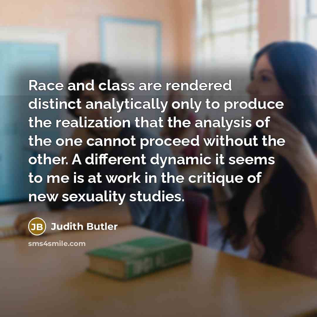 “Race and class are rendered distinct analytically only to produce the realization that the analysis of the one cannot proceed without the other. A different dynamic it seems to me is at work in the critique of new sexuality studies.” quote by Judith Butler