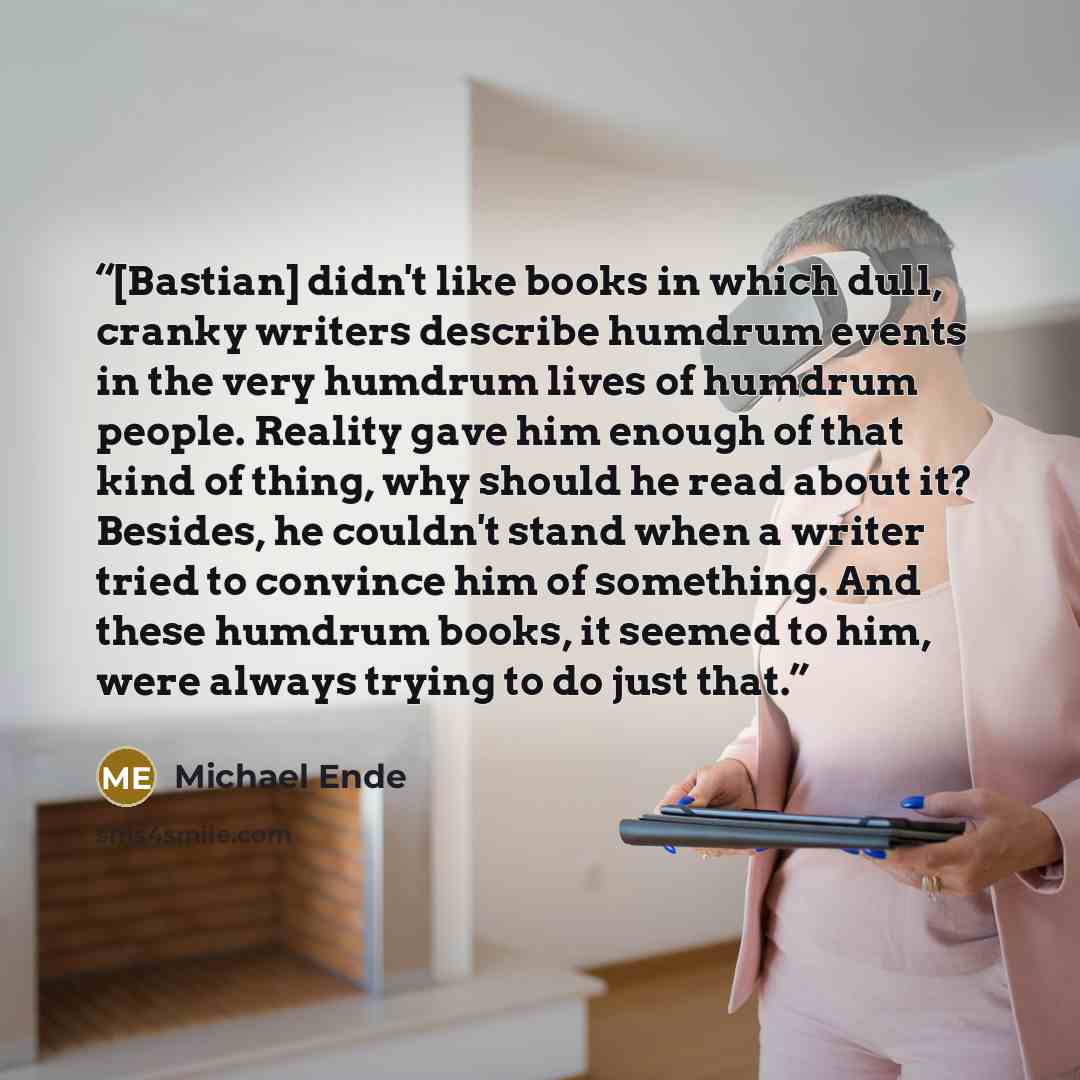 “[Bastian] didn't like books in which dull, cranky writers describe humdrum events in the very humdrum lives of humdrum people. Reality gave him enough of that kind of thing, why should he read about it? Besides, he couldn't stand when a writer tried to convince him of something. And these humdrum…” quote by Michael Ende