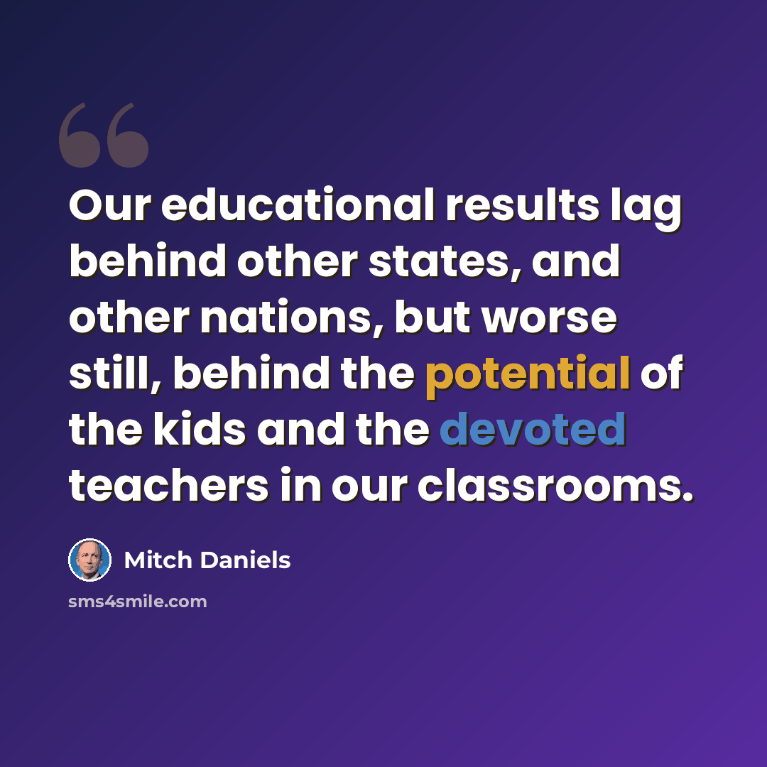 “Our educational results lag behind other states, and other nations, but worse still, behind the potential of the kids and the devoted teachers in our classrooms.” quote by Mitch Daniels