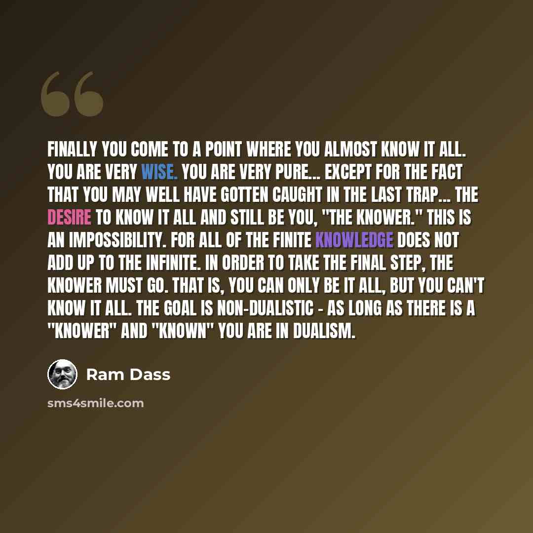 “Finally you come to a point where you almost know it all. You are very wise. You are very pure... except for the fact that you may well have gotten caught in the last trap... the desire to know it all and still be you, "the knower." This is an impossibility. For all of the finite knowledge does…” quote by Ram Dass