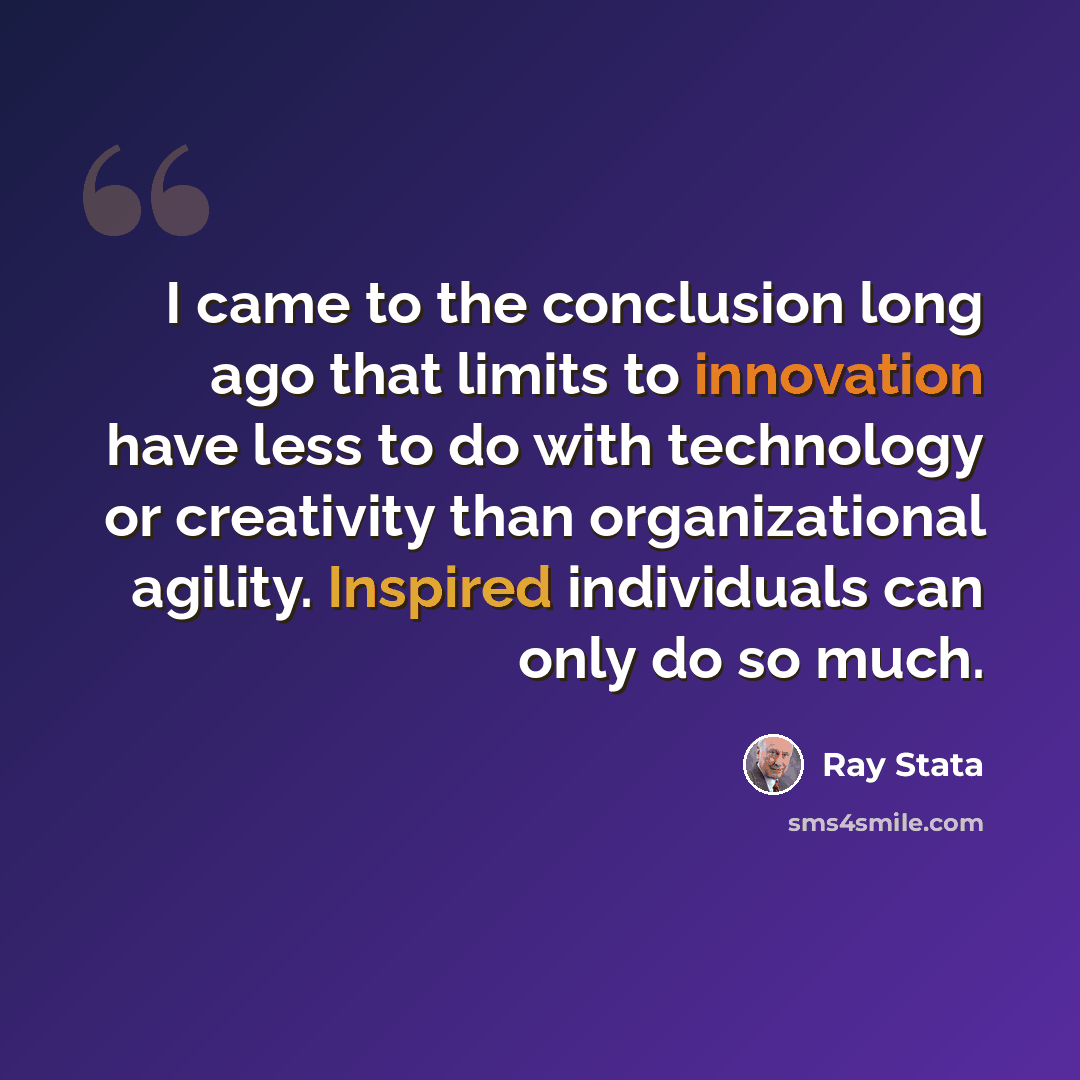 “I came to the conclusion long ago that limits to innovation have less to do with technology or creativity than organizational agility. Inspired individuals can only do so much.” quote by Ray Stata