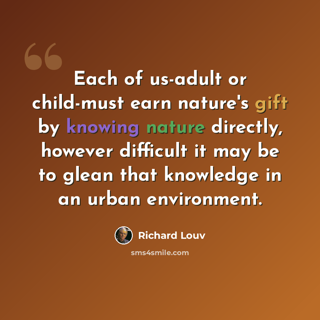 “Each of us-adult or child-must earn nature's gift by knowing nature directly, however difficult it may be to glean that knowledge in an urban environment.” quote by Richard Louv