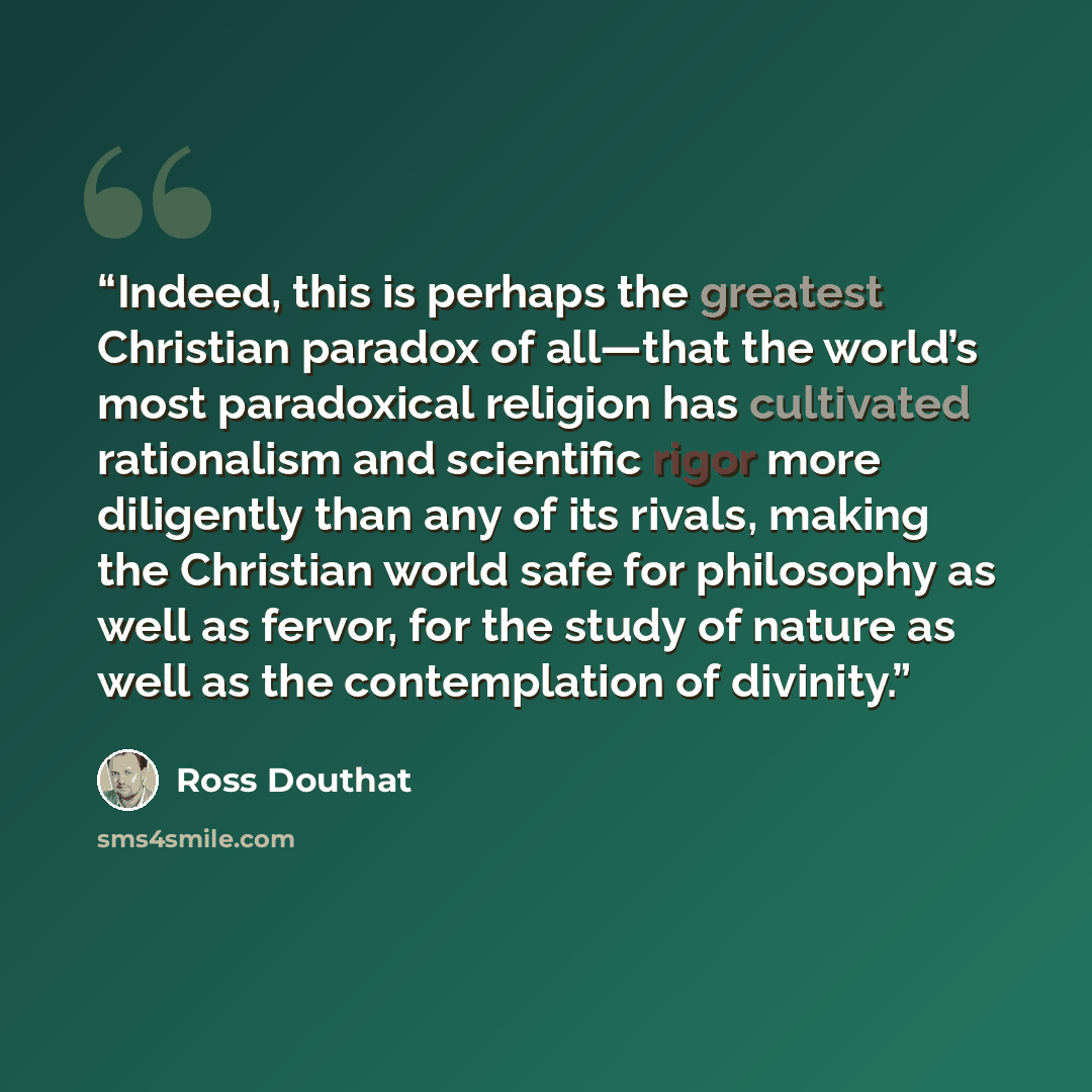 “Indeed, this is perhaps the greatest Christian paradox of all—that the world’s most paradoxical religion has cultivated rationalism and scientific rigor more diligently than any of its rivals, making the Christian world safe for philosophy as well as fervor, for the study of nature as well as the…” quote by Ross Douthat