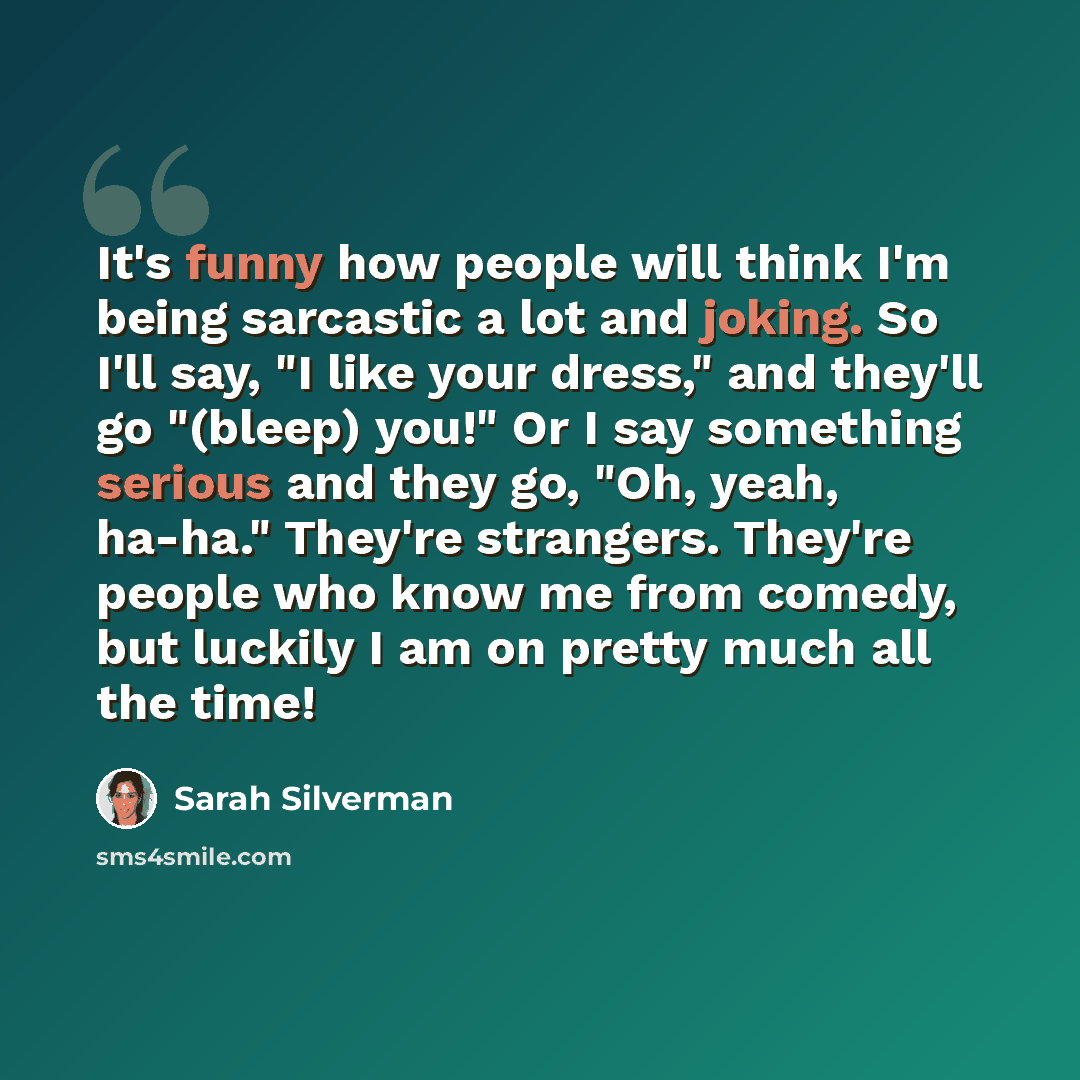 “It's funny how people will think I'm being sarcastic a lot and joking. So I'll say, "I like your dress," and they'll go "(bleep) you!" Or I say something serious and they go, "Oh, yeah, ha-ha." They're strangers. They're people who know me from comedy, but luckily I am on pretty much all the time!” quote by Sarah Silverman